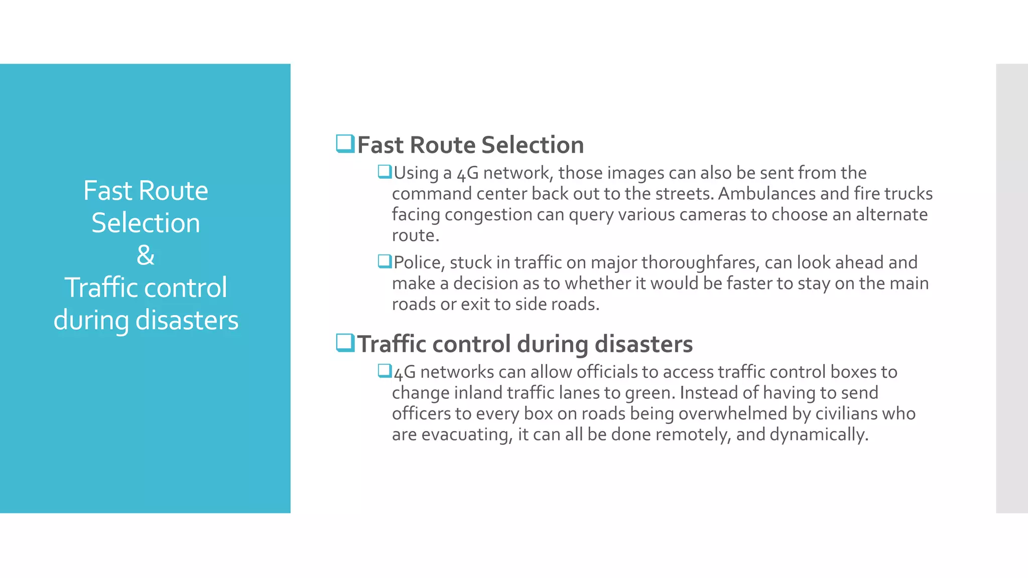Fast Route
Selection
&
Traffic control
during disasters
Fast Route Selection
Using a 4G network, those images can also be sent from the
command center back out to the streets.Ambulances and fire trucks
facing congestion can query various cameras to choose an alternate
route.
Police, stuck in traffic on major thoroughfares, can look ahead and
make a decision as to whether it would be faster to stay on the main
roads or exit to side roads.
Traffic control during disasters
4G networks can allow officials to access traffic control boxes to
change inland traffic lanes to green. Instead of having to send
officers to every box on roads being overwhelmed by civilians who
are evacuating, it can all be done remotely, and dynamically.
 