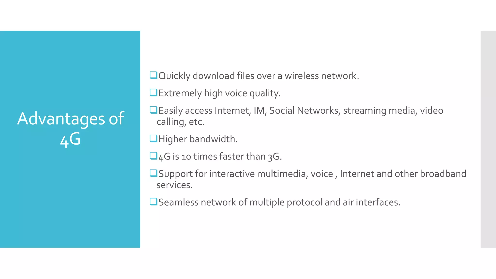 Advantages of
4G
Quickly download files over a wireless network.
Extremely high voice quality.
Easily access Internet, IM, Social Networks, streaming media, video
calling, etc.
Higher bandwidth.
4G is 10 times faster than 3G.
Support for interactive multimedia, voice , Internet and other broadband
services.
Seamless network of multiple protocol and air interfaces.
 