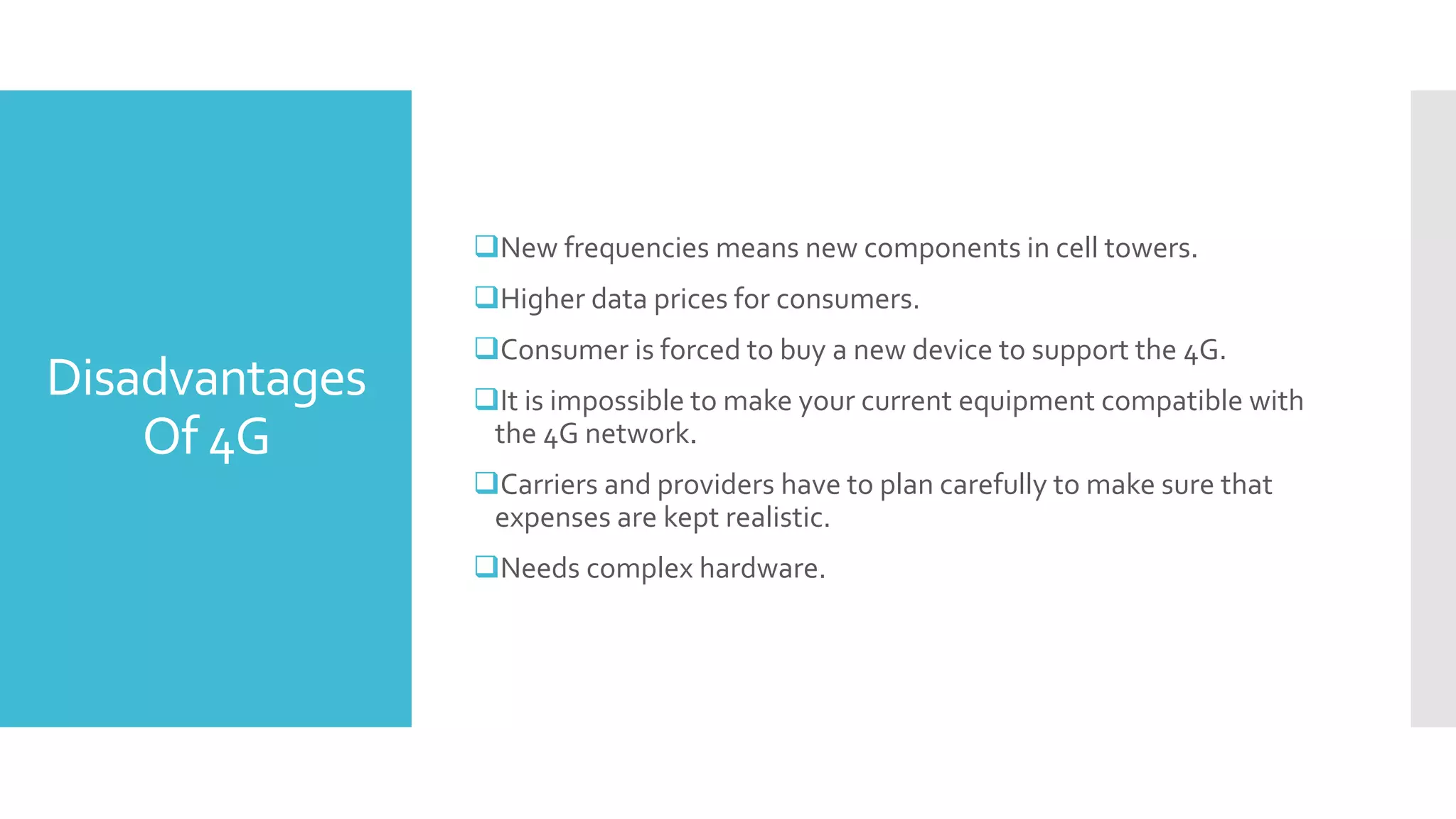 Disadvantages
Of 4G
New frequencies means new components in cell towers.
Higher data prices for consumers.
Consumer is forced to buy a new device to support the 4G.
It is impossible to make your current equipment compatible with
the 4G network.
Carriers and providers have to plan carefully to make sure that
expenses are kept realistic.
Needs complex hardware.
 