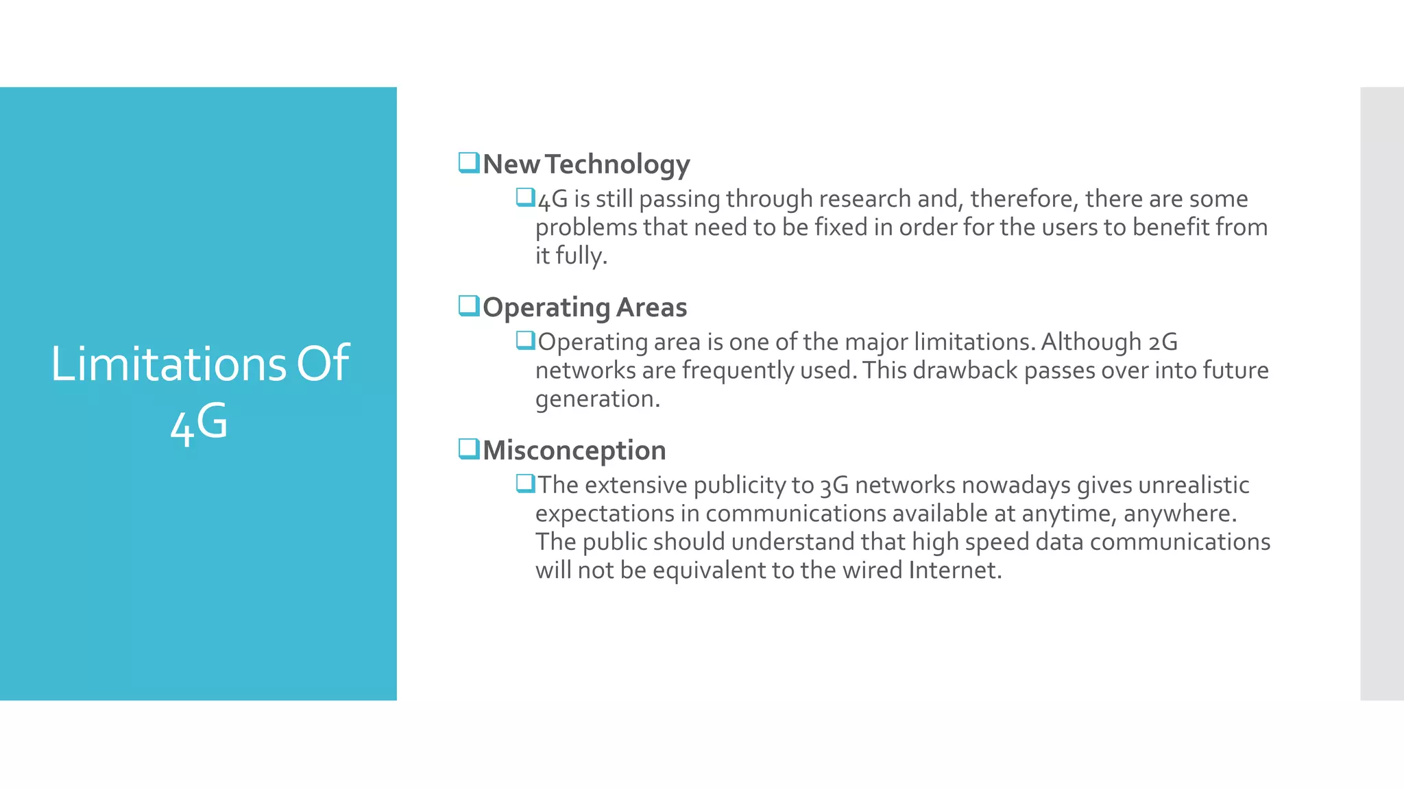 LimitationsOf
4G
NewTechnology
4G is still passing through research and, therefore, there are some
problems that need to be fixed in order for the users to benefit from
it fully.
Operating Areas
Operating area is one of the major limitations.Although 2G
networks are frequently used.This drawback passes over into future
generation.
Misconception
The extensive publicity to 3G networks nowadays gives unrealistic
expectations in communications available at anytime, anywhere.
The public should understand that high speed data communications
will not be equivalent to the wired Internet.
 