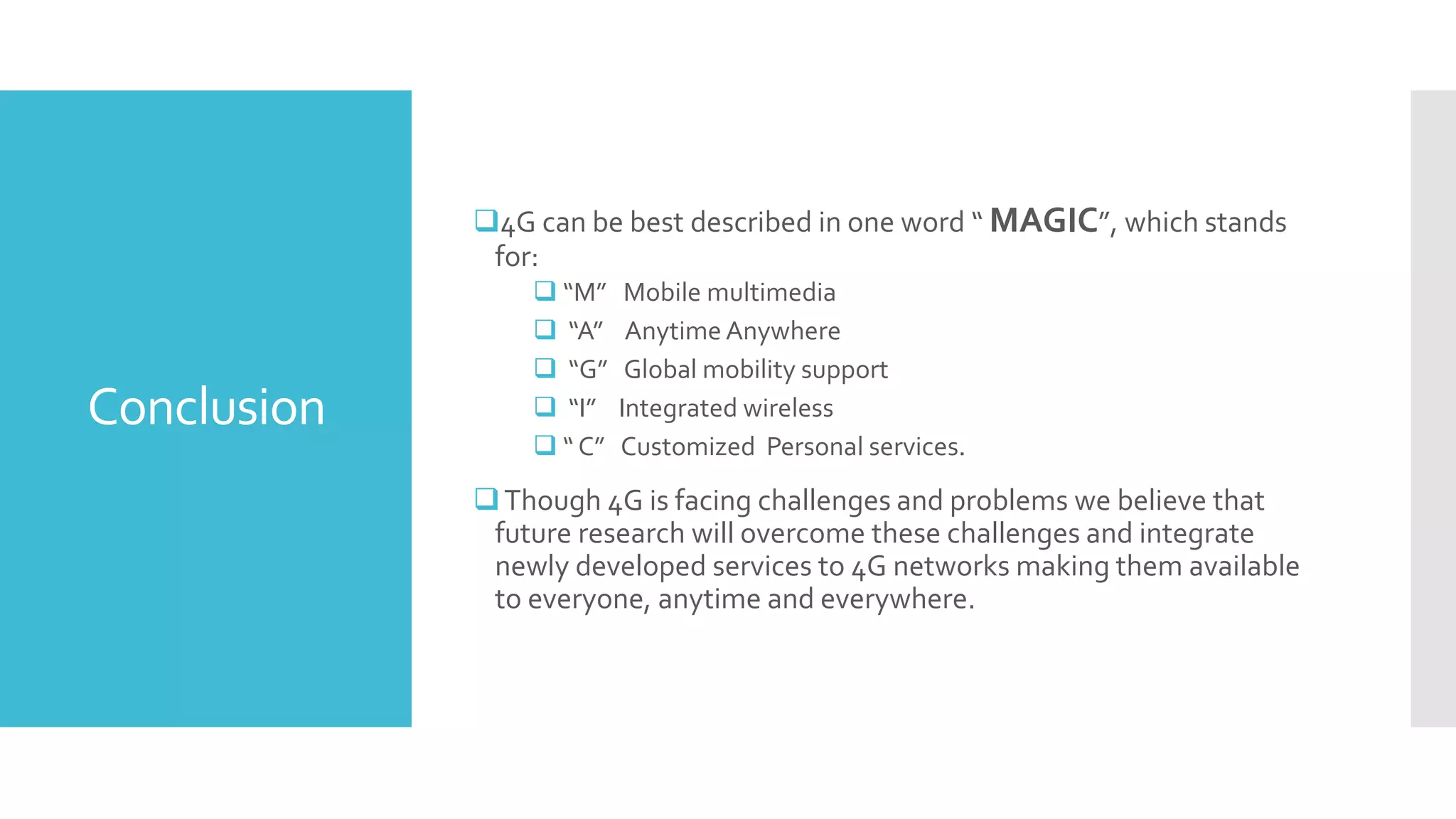 Conclusion
4G can be best described in one word “ MAGIC”, which stands
for:
 “M” Mobile multimedia
 “A” Anytime Anywhere
 “G” Global mobility support
 “I” Integrated wireless
 “ C” Customized Personal services.
Though 4G is facing challenges and problems we believe that
future research will overcome these challenges and integrate
newly developed services to 4G networks making them available
to everyone, anytime and everywhere.
 