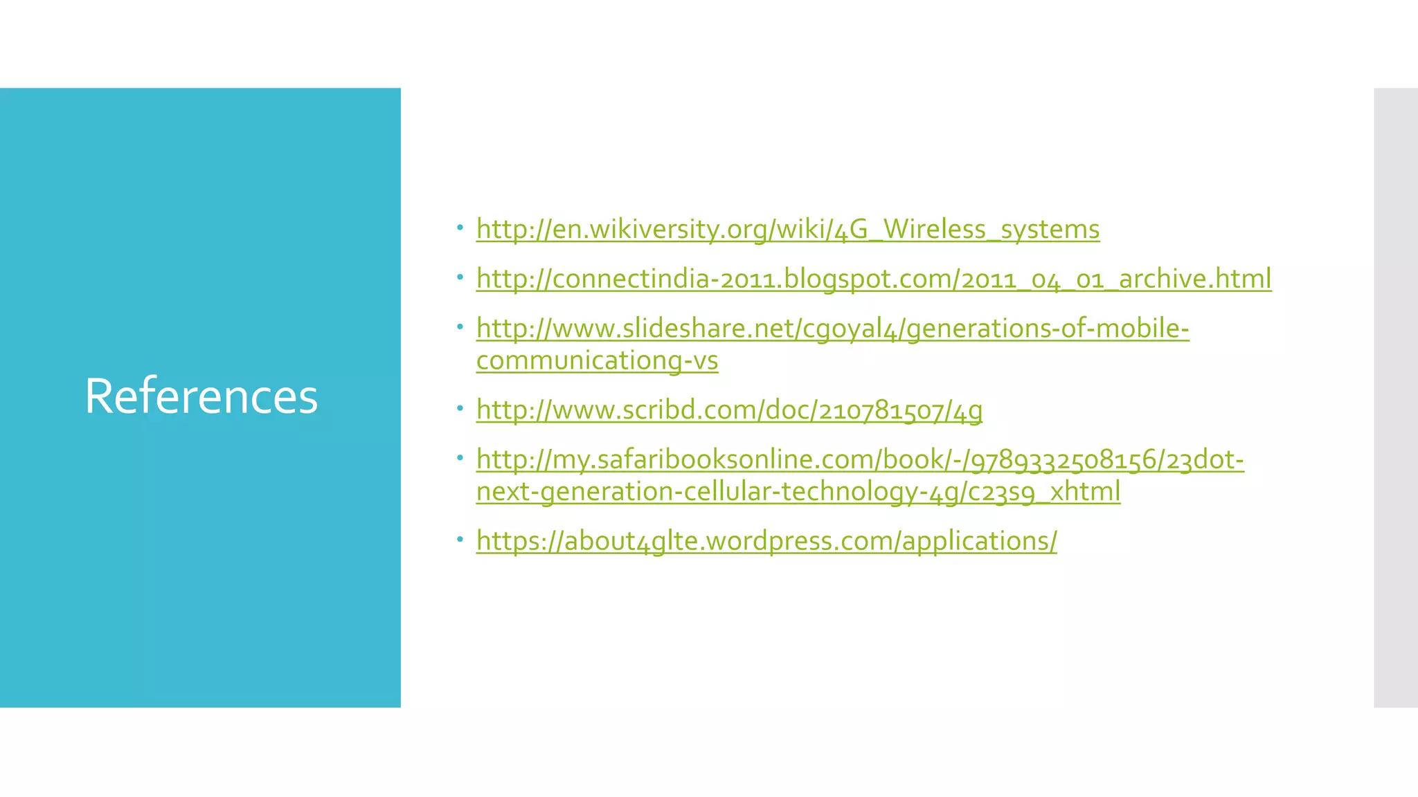 References
 http://en.wikiversity.org/wiki/4G_Wireless_systems
 http://connectindia-2011.blogspot.com/2011_04_01_archive.html
 http://www.slideshare.net/cgoyal4/generations-of-mobile-
communicationg-vs
 http://www.scribd.com/doc/210781507/4g
 http://my.safaribooksonline.com/book/-/9789332508156/23dot-
next-generation-cellular-technology-4g/c23s9_xhtml
 https://about4glte.wordpress.com/applications/
 