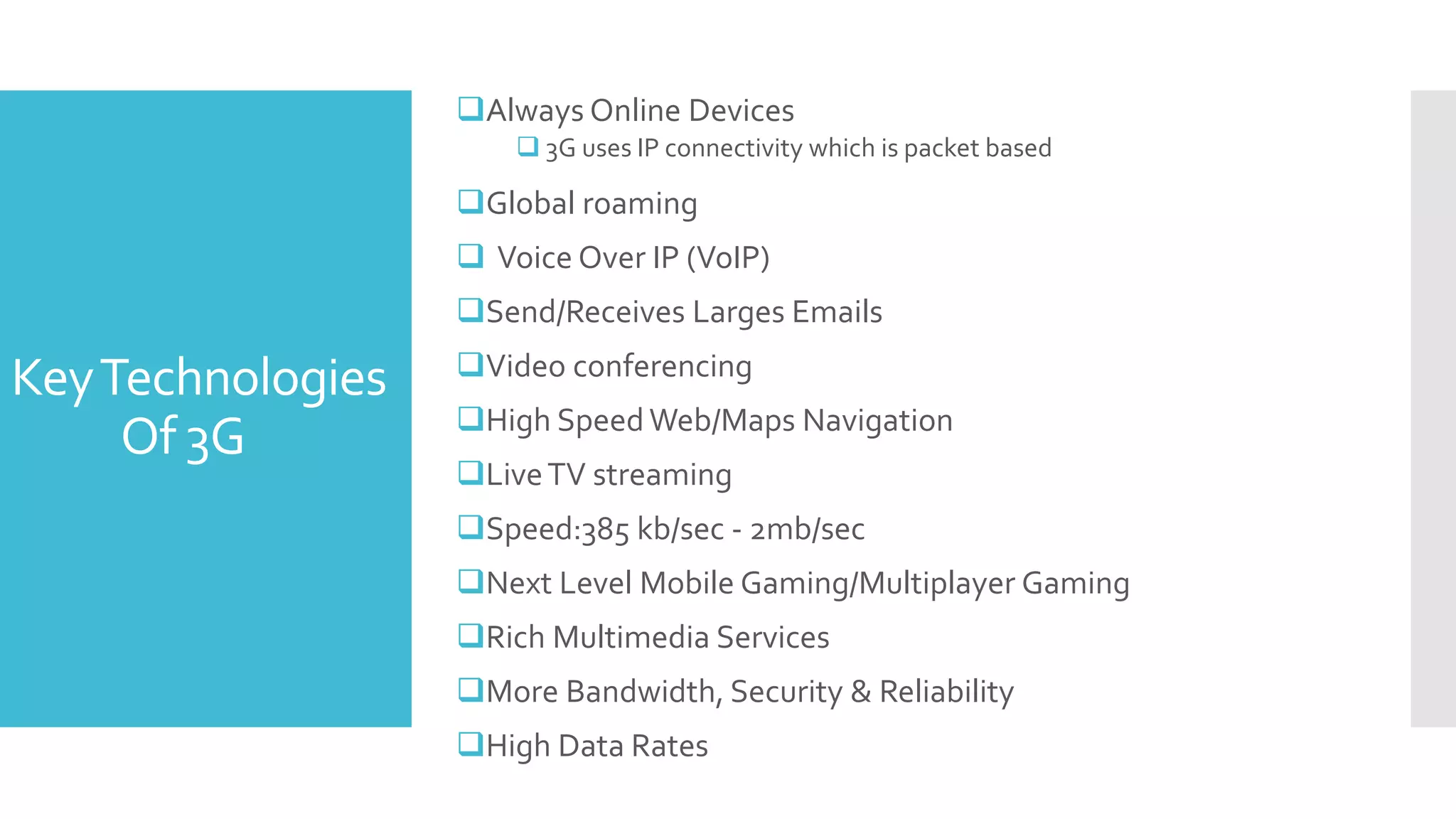 KeyTechnologies
Of 3G
Always Online Devices
 3G uses IP connectivity which is packet based
Global roaming
 Voice Over IP (VoIP)
Send/Receives Larges Emails
Video conferencing
High SpeedWeb/Maps Navigation
LiveTV streaming
Speed:385 kb/sec - 2mb/sec
Next Level Mobile Gaming/Multiplayer Gaming
Rich Multimedia Services
More Bandwidth, Security & Reliability
High Data Rates
 