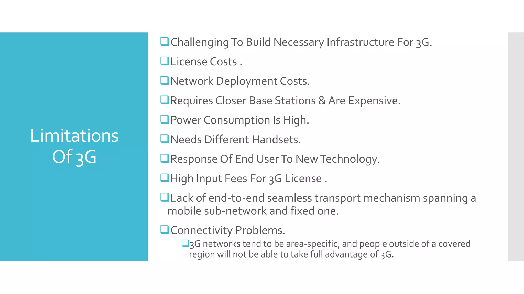 Limitations
Of 3G
ChallengingTo Build Necessary Infrastructure For 3G.
License Costs .
Network Deployment Costs.
Requires Closer Base Stations & Are Expensive.
Power Consumption Is High.
Needs Different Handsets.
Response Of End UserTo NewTechnology.
High Input Fees For 3G License .
Lack of end-to-end seamless transport mechanism spanning a
mobile sub-network and fixed one.
Connectivity Problems.
3G networks tend to be area-specific, and people outside of a covered
region will not be able to take full advantage of 3G.
 