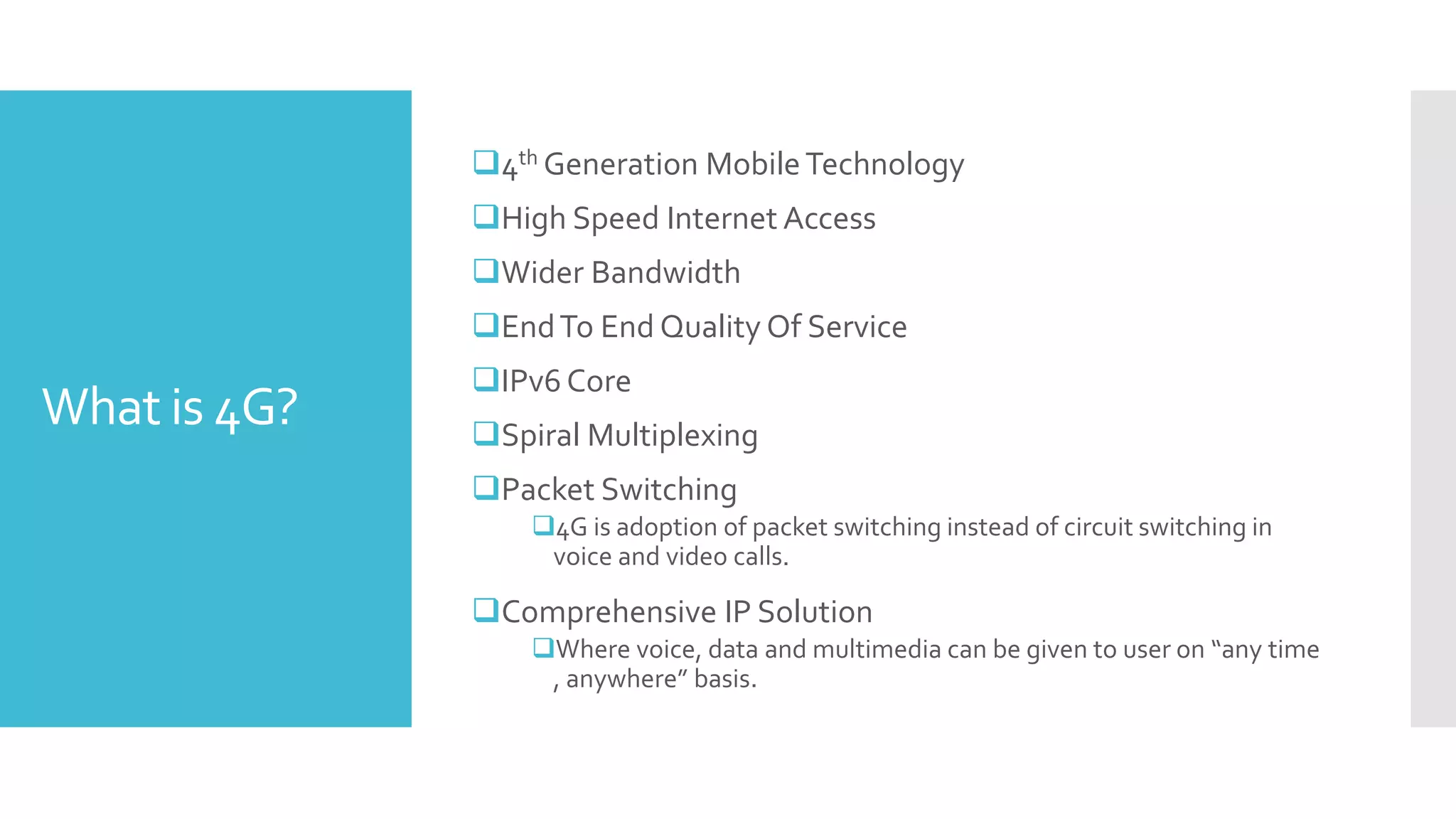 What is 4G?
4th Generation MobileTechnology
High Speed Internet Access
Wider Bandwidth
EndTo End Quality Of Service
IPv6 Core
Spiral Multiplexing
Packet Switching
4G is adoption of packet switching instead of circuit switching in
voice and video calls.
Comprehensive IP Solution
Where voice, data and multimedia can be given to user on “any time
, anywhere” basis.
 
