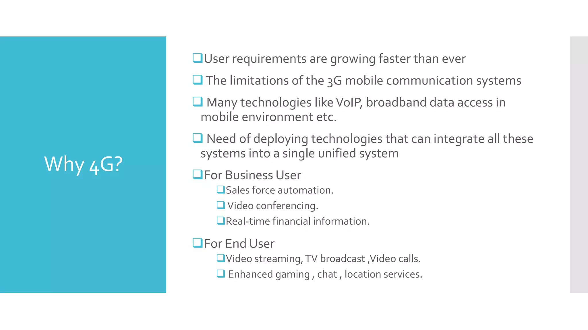Why 4G?
User requirements are growing faster than ever
The limitations of the 3G mobile communication systems
 Many technologies likeVoIP, broadband data access in
mobile environment etc.
 Need of deploying technologies that can integrate all these
systems into a single unified system
For Business User
Sales force automation.
Video conferencing.
Real-time financial information.
For End User
Video streaming,TV broadcast ,Video calls.
 Enhanced gaming , chat , location services.
 