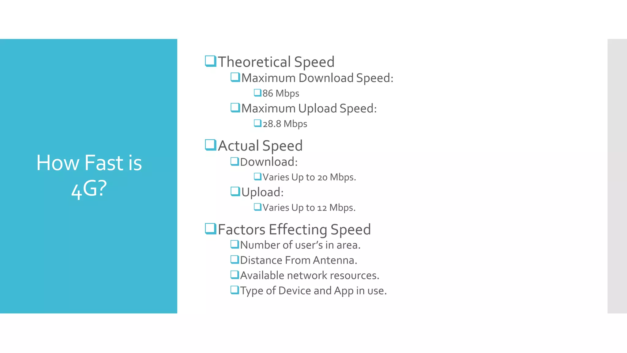 How Fast is
4G?
Theoretical Speed
Maximum Download Speed:
86 Mbps
Maximum Upload Speed:
28.8 Mbps
Actual Speed
Download:
Varies Up to 20 Mbps.
Upload:
Varies Up to 12 Mbps.
Factors Effecting Speed
Number of user’s in area.
Distance From Antenna.
Available network resources.
Type of Device and App in use.
 