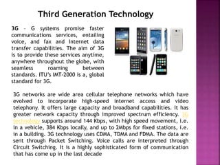 Third Generation Technology
3G – G systems promise faster
communications services, entailing
voice, and fax and Internet data
transfer capabilities. The aim of 3G
is to provide these services anytime,
anywhere throughout the globe, with
seamless roaming between
standards. ITU’s IMT-2000 is a, global
standard for 3G.
3G networks are wide area cellular telephone networks which have
evolved to incorporate high-speed internet access and video
telephony. It offers large capacity and broadband capabilities. It has
greater network capacity through improved spectrum efficiency. 3G
technology supports around 144 Kbps, with high speed movement, i.e.
in a vehicle, 384 Kbps locally, and up to 2Mbps for fixed stations, i.e.
in a building. 3G technology uses CDMA, TDMA and FDMA. The data are
sent through Packet Switching. Voice calls are interpreted through
Circuit Switching. It is a highly sophisticated form of communication
that has come up in the last decade
 
