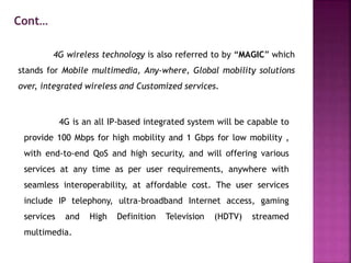 4G wireless technology is also referred to by “MAGIC” which
stands for Mobile multimedia, Any-where, Global mobility solutions
over, integrated wireless and Customized services.
4G is an all IP-based integrated system will be capable to
provide 100 Mbps for high mobility and 1 Gbps for low mobility ,
with end-to-end QoS and high security, and will offering various
services at any time as per user requirements, anywhere with
seamless interoperability, at affordable cost. The user services
include IP telephony, ultra-broadband Internet access, gaming
services and High Definition Television (HDTV) streamed
multimedia.
Cont…
 