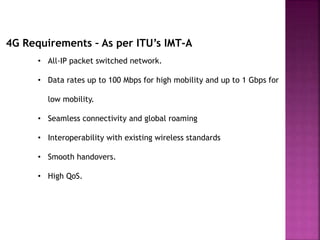 4G Requirements – As per ITU’s IMT-A
• All-IP packet switched network.
• Data rates up to 100 Mbps for high mobility and up to 1 Gbps for
low mobility.
• Seamless connectivity and global roaming
• Interoperability with existing wireless standards
• Smooth handovers.
• High QoS.
 
