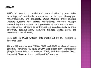 MIMO
MIMO, in contrast to traditional communication systems, takes
advantage of multipath propagation to increase throughput,
range/coverage, and reliability. MIMO (Multiple Input Multiple
Output) systems use spatial multiplexing, wherein multiple
transmitting antennas and multiple receiving antennas are used. It
permits parallel streams to be transmitted simultaneously by those
antennas. Because MIMO transmits multiple signals across the
communications channel,
Data rate in MIMO systems gets multiplied by the number of
antennas used.
2G and 3G systems used TDMA, FDMA and CDMA as channel access
schemes. However, 4G uses OFDMA and other new technologies
(Single Carrier FDMA, Interleaved FDMA, and Multi-carrier CDMA)
instead of CDMA, which is used by all 3-G systems.
 