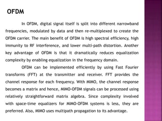 In OFDM, digital signal itself is split into different narrowband
frequencies, modulated by data and then re-multiplexed to create the
OFDM carrier. The main benefit of OFDM is high spectral efficiency, high
immunity to RF interference, and lower multi-path distortion. Another
key advantage of OFDM is that it dramatically reduces equalization
complexity by enabling equalization in the frequency domain.
OFDM can be implemented efficiently by using Fast Fourier
transforms (FFT) at the transmitter and receiver. FFT provides the
channel response for each frequency. With MIMO, the channel response
becomes a matrix and hence, MIMO-OFDM signals can be processed using
relatively straightforward matrix algebra. Since complexity involved
with space-time equalizers for MIMO-OFDM systems is less, they are
preferred. Also, MIMO uses multipath propagation to its advantage.
OFDM
 