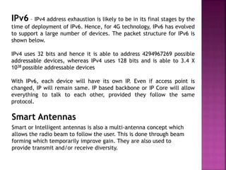 IPv6 – IPv4 address exhaustion is likely to be in its final stages by the
time of deployment of IPv6. Hence, for 4G technology, IPv6 has evolved
to support a large number of devices. The packet structure for IPv6 is
shown below.
IPv4 uses 32 bits and hence it is able to address 4294967269 possible
addressable devices, whereas IPv4 uses 128 bits and is able to 3.4 X
1038 possible addressable devices
With IPv6, each device will have its own IP. Even if access point is
changed, IP will remain same. IP based backbone or IP Core will allow
everything to talk to each other, provided they follow the same
protocol.
Smart Antennas
Smart or Intelligent antennas is also a multi-antenna concept which
allows the radio beam to follow the user. This is done through beam
forming which temporarily improve gain. They are also used to
provide transmit and/or receive diversity.
 