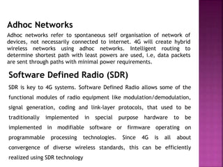 Adhoc Networks
Adhoc networks refer to spontaneous self organisation of network of
devices, not necessarily connected to internet. 4G will create hybrid
wireless networks using adhoc networks. Intelligent routing to
determine shortest path with least powers are used, i.e, data packets
are sent through paths with minimal power requirements.
Software Defined Radio (SDR)
SDR is key to 4G systems. Software Defined Radio allows some of the
functional modules of radio equipment like modulation/demodulation,
signal generation, coding and link-layer protocols, that used to be
traditionally implemented in special purpose hardware to be
implemented in modifiable software or firmware operating on
programmable processing technologies. Since 4G is all about
convergence of diverse wireless standards, this can be efficiently
realized using SDR technology
 