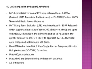 4G LTE (Long Term Evolution) Advanced
• IMT-A complaint version of LTE, also referred to as E-UTRA
(Evolved UMTS Terrestrial Radio Access) or E-UTRAN(Evolved UMTS
Terrestrial Radio Access Network).
• UMTS Long Term Evolution (LTE) was introduced in 3GPP Release 8
which supports data rates of up to 300 Mbps (4×4 MIMO) and up to
150 Mbps (2×2 MIMO) in the downlink and up to 75 Mbps in the
uplink. Release 10 of LTE is likely to approach IMT-A, download
upto 1 Gbps and upload upto 500 Mbps.
• Uses OFDMA for downlink & Uses Single Carrier Frequency Division
Multiple Access (SC-FDMA) for uplink.
• Uses 64QAM modulation
• Uses MIMO and beam forming with up to 4 antennas
• All IP Network
 