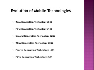 Evolution of Mobile Technologies
• Zero Generation Technology (0G)
• First Generation Technology (1G)
• Second Generation Technology (2G)
• Third Generation Technology (3G)
• Fourth Generation Technology (4G)
• Fifth Generation Technology (5G)
 