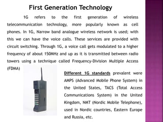 First Generation Technology
1G refers to the first generation of wireless
telecommunication technology, more popularly known as cell
phones. In 1G, Narrow band analogue wireless network is used; with
this we can have the voice calls. These services are provided with
circuit switching. Through 1G, a voice call gets modulated to a higher
frequency of about 150MHz and up as it is transmitted between radio
towers using a technique called Frequency-Division Multiple Access
(FDMA)
Different 1G standards prevalent were
AMPS (Advanced Mobile Phone System) in
the United States, TACS (Total Access
Communications System) in the United
Kingdom, NMT (Nordic Mobile Telephone),
used in Nordic countries, Eastern Europe
and Russia, etc.
 