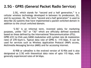 2.5G – GPRS (General Packet Radio Service)
2.5G, which stands for “second and a half generation,” is a
cellular wireless technology developed in between its predecessor, 2G,
and its successor, 3G. The term “second and a half generation” is used to
describe 2G-systems that have implemented a packet switched domain in
addition to the circuit switched domain.
‘2.5G’ is an informal term, invented solely for marketing
purposes, unlike “2G” or “3G” which are officially defined standards
based on those defined by the International Telecommunication (ITU).
GPRS (CS1 to CS4) uses GMSK modulation with symbol rate (& modulation
rate) of 270 ksym/s. Typical data rate of GPRS is ~115 kbps. It can be
used for services such as Wireless Application Protocol (WAP) access,
Multimedia Messaging Service (MMS) and for accessing internet.
IS-95B or cdmaOne is the evolved version of IS-95A and is also
designated as 2.5G with theoretical data rates of upto 115 kbps, with
generally experienced rates of 64 kbps.
 