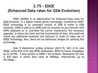 2.75 – EDGE
(Enhanced Data rates for GSM Evolution)
EDGE (EGPRS) is an abbreviation for Enhanced Data rates for
GSM Evolution, is a digital mobile phone technology, invented by AT&T.
EDGE technology is an extended version of GSM & works in GSM
networks. EDGE is add-on to GPRS and can function on any network with
GPRS deployed on it, provided the carrier implements the necessary
upgrades. It allows the clear and fast transmission of data. One need not
install any additional hardware and software in order to make use of
EDGE Technology. Also, there are no additional charges for utilizing this
technology.
Uses 9 Modulation coding schemes (MCS1-9). MCS (1-4) uses
GMSK, while MCS (5-9) uses 8PSK modulation. 8PSK Increases throughput
by 3x (8-PSK – 3 bits/symbol vs GMSK 1 bit/symbol). Modulation bit rate
is 810 kbps. It offers data rates of 384kbps, theoretically up to
473.6kbps.
 