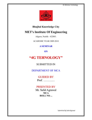 4G Wireless Technology
Submitted By Safal Agrawal
Bhujbal Knowledge City
MET's Institute Of Engineering
Adgaon, Nashik - 422003.
ACADEMIC YEAR 2009-2010
A SEMINAR
ON
““44GG TTEEHHNNOOLLOOGGYY””
SUBMITTED IN
DEPARTMENT OF MCA
GGUUIIDDEEDD BBYY
PPrrooff.. ……………………
PPRRSSEENNTTEEDD BBYY
MMrr.. SSaaffaall AAggrraawwaall
MCA
ROLL NO. ..
 