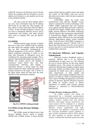 mobile IP; moreover, the directory server will also
inform the computer that the cell phone‟s care-of
address (real location), so next packets can be sent
to the cell phone directly.
The idea is that the 4G-IP address (IPv6)
can carry more information than the IP address
(IPv4) that we use right now. IPv6 includes 128
bits, which is 4 times more than 32bits IP address
in IPv4. In this rich data IP address, software can
use them to distinguish different services and to
communicate and combine with other network
areas, such as computer (PC) and cell phones‟
network.

5.2 OFDM
OFDM transmits large amounts of digital
data over a radio wave. OFDM works by splitting
the radio signal into multiple smaller sub-signals
that are then transmitted simultaneously at
different frequencies to the receiver. OFDM is a
digital modulation technology in which in one
more than thousands of orthogonal waves are
multiplexed for increasing signal strength. This is
good for high bandwidth digital data transition. In
OFDM, two wireless devices will establish a
connection tunnel before they start their
communication. Therefore, after making a
connection between a certain target, the radio
signal will split into many smaller sub-signals with
accurate direction to the target. This is shown in
the figure below where the lines have the same
direction to their destination (a laptop).

Fig (5.1): OFDM working principle

5.3 CDMA (Code Division Multiple
Access)
MC-CDMA stands for Multi-Carrier Code
Division Multiple Access, which is actually
OFDM with a CDMA overlay. It allows flexible

system design between cellular system and signal
cell system. In MC-CDMA, each user can be
allocated several codes, where the data is spread in
time or frequency.
LAS-CDMA stands for Large Area
Synchronized Code Division Multiple Access
which is a patented 4G wireless technology. LASCDMA enables high-speed data and increases
voice capacity and the latest innovative solution is
Code-Division Duplex (CDD) which merges the
highly spectral efficient LAS-CDMA technology
with the superior data transmission characteristics
of Time-Division Duplex (TDD). This resulting
combination makes CDD to be the most spectrally
efficient, high-capacity duplex system available
today. In the 4G area, LAS-CDMA is played as a
global transmission protocol (“World Cell”). It
means that if the distance is too far to two wireless
devices, they have to use this protocol with IPv6 to
establish their connection.

5.4 Spectrum Efficiency and Capacity
Enhancement
Wide-area wireless broadband system is
spectrally efficient that is to be delivered
simultaneously to many users in a cell, reducing
the cost of service delivery for this mass market
broadband service. This system are optimized to
exploit the full potential of adaptive antenna signal
processing, thereby providing robust, high speed
connection for mobile users with a minimum of
radio infrastructure. A fully capable and
commercially viable mobile broadband system can
operate in as little as 5 MHz of unpaired spectrum
with a total of 20 Mbps throughout per cell in that
amount of spectrum. Spectral efficiency measures
the ability of wireless system to deliver
information. In cellular radio systems, spectral
efficiency is measured in bits/sec/Hertz/cell
(bps/Hz/cell).
5.5 Open Wireless Architecture (OWA)
4G mobile systems will mainly be
characterized by a horizontal communication
model, where different access technologies such as
cellular, cordless, wireless local area network
(WLAN), short-range wireless connectivity, and
wired systems will be combined on a common
platform to complement each other optimally for
different service requirements and radio
environments. This platform is technically called
the converged broadband wireless platform or
open wireless architecture (OWA). OWA defines
the open interfaces in wireless networks and
systems, including the baseband signal processing

Page |4

 