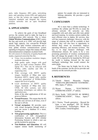 parts, radio frequency (RF) parts, networking
parts, and operating system (OS) and application
parts, so that the system can support different
industrial standards and integrate the various
wireless networks into an open broadband
platform.

6. APPLICATIONS
To achieve the goals of true broadband
service, the systems need to make the leap to a
fourth-generation (4G) network. This is where
Global Wireless Communications (GWC) enters
the fray and excels at it. GWC will provide high
speed, high capacity, low cost-per-bit IP-based
services; fiber optic wireless connections and a
truly global wireless communications system
operating in frequency ranges that surpass all other
telecommunication companies on planet Earth.
4G will consist of a hierarchy of quality/bandwidth
modes, organized somewhat like this:
Voice, low-to-medium resolution images,
moderate data rates.
High quality audio, images with good
quality on small screens (handset, PDA,
laptop PC). This can be achieved with
WiMax, cable, satellite and DSL in
supporting roles.
Wide coverage with HDTV quality
images, hundreds of Mbps data rates.
Broadcast HDTV, digital cable, satellite
and next generations of WiMax/WiBro
support this level of quality.
Local distribution of HDTV quality
images, hundreds of Mbps data rates.
UWB, 60 GHz systems, and other
developing technologies can address this
application area.
Some of the other applications of 4G are
given as follows:
Virtual Presence: This means that the 4G
provides user services at all times, even if
the user is off-site.
Virtual navigation: 4G provides users
with virtual navigation through which a
user can access a database of a street,
building, etc.
Tele-geoprocessing application: This is a
combination of GIS (Geographical
Information System) and GPS (Global
Positioning System) in which a user can
get the location by querying.
Tele-Medicine and Education: 4G will
support remote health monitoring of

patient. For people who are interested in
lifelong education, 4G provides a good
opportunity.

7. CONCLUSION
4G is more than a cellular technology. It
combines the cellular and WLANs to create the
ultimate network. 4G networks are fully
compatible with each other and offer truly global
and local roaming. As wireless carriers explore the
most efficient ways to deploy 4G services, they
will face numerous challenges. However, with the
range of solutions that will be available at their
disposal, they will also have to opportunity to
shorten their return on investment, improve
operating efficiency, and increase revenues. The
key is to align business challenges with
infrastructure choices. 4G seems to be a very
promising generation of wireless communication
that will change the people‟s life in the wireless
world. 4G is expected to be launched by 2010 and
the world is looking forward for the most
intelligent technology that would connect the
entire globe.
The future may be bright, but it's in the
hands of the customer, not the service provider and
certainly not the network provider.

8. REFERENCES
[1] Takeshi
Hattori,
Masanobu
Fujioka
“WIRELESS BROADBAND TEXTBOOK”,
IDG, Japan, 2nd edition.
[2] Wayne
Thomas,
“ELECTRONICS
COMMUNICATION”, 3rd edition.
[3] Davis Smith, “ADVANCED 4G MOBILE
COMMUNICATION”, Tokyo, Japan,1st
edition.
[4] J. Pereira, “Fourth generation – Beyond the
hype, a new paradigm”, IEE 3G Mobile
Communication Technologies, March 28,
2001, London, United Kingdom.

Page |5

 