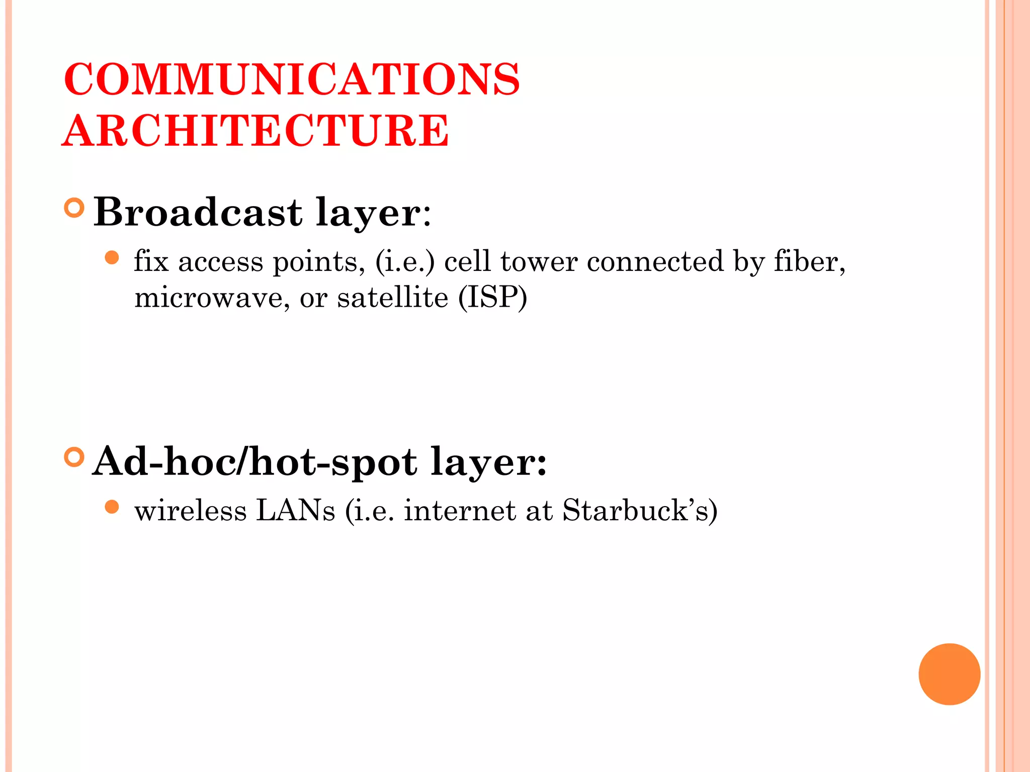 COMMUNICATIONS
ARCHITECTURE
 Broadcast layer:
 fix access points, (i.e.) cell tower connected by fiber,
microwave, or satellite (ISP)
 Ad-hoc/hot-spot layer:
 wireless LANs (i.e. internet at Starbuck’s)
 