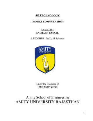 4G TECHNOLOGY

       (MOBILE COMMUCATION)


             Submitted by:
          SAURABH BANSAL

      B.TECCHEH (E&C), III Semester




          Under the Guidance of
           (Miss Shally goyal)



    Amity School of Engineering
AMITY UNIVERSITY RAJASTHAN

                                      1
 
