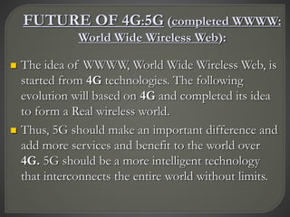 FUTURE OF 4G:5G (completed WWWW:
World Wide Wireless Web):
 The idea of WWWW, World Wide Wireless Web, is
started from 4G technologies. The following
evolution will based on 4G and completed its idea
to form a Real wireless world.
 Thus, 5G should make an important difference and
add more services and benefit to the world over
4G. 5G should be a more intelligent technology
that interconnects the entire world without limits.
 