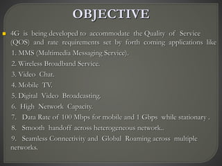 OBJECTIVE
 4G is being developed to accommodate the Quality of Service
(QOS) and rate requirements set by forth coming applications like
1. MMS (Multimedia Messaging Service).
2. Wireless Broadband Service.
3. Video Chat.
4. Mobile TV.
5. Digital Video Broadcasting.
6. High Network Capacity.
7. Data Rate of 100 Mbps for mobile and 1 Gbps while stationary .
8. Smooth handoff across heterogeneous network..
9. Seamless Connectivity and Global Roaming across multiple
networks.
 
