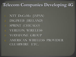 Telecom Companies Developing 4G
1. NTT DoCoMo (JAPAN)
2. DIGIWEB (IRELAND)
3. SPRINT (CHICAGO)
4. VERIZON WIRELESS
5. VODAFONE GROUP
6. AMERICAN WIRELESS PROVIDER
CLEARWIRE ETC..
 