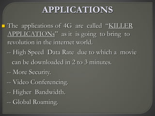 APPLICATIONS
 The applications of 4G are called “KILLER
APPLICATIONs” as it is going to bring to
revolution in the internet world.
-- High Speed Data Rate due to which a movie
can be downloaded in 2 to 3 minutes.
-- More Security.
-- Video Conferencing.
-- Higher Bandwidth.
-- Global Roaming.
 