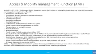 Access & Mobility management Function (AMF)
©3G4G
Section 6.2.1 of TS 23.501 - The Access and Mobility Management function (AMF) includes the following functionality. Some or all of the AMF functionalities
may be supported in a single instance of an AMF:
• Termination of RAN CP interface (N2).
• Termination of NAS (N1), NAS ciphering and integrity protection.
• Registration management.
• Connection management.
• Reachability management.
• Mobility Management.
• Lawful intercept (for AMF events and interface to LI System).
• Provide transport for SM messages between UE and SMF.
• Transparent proxy for routing SM messages.
• Access Authentication.
• Access Authorization.
• Provide transport for SMS messages between UE and SMSF.
• Security Anchor Functionality (SEAF). It interacts with the AUSF and the UE, receives the intermediate key that was established as a result of the UE
authentication process. In case of USIM based authentication, the AMF retrieves the security material from the AUSF.
• Security Context Management (SCM). The SCM receives a key from the SEAF that it uses to derive access-network specific keys.
• Location Services management for regulatory services.
• Provide transport for Location Services messages between UE and LMF as well as between RAN and LMF.
• EPS Bearer ID allocation for interworking with EPS.
NOTE 1: Regardless of the number of Network functions, there is only one NAS interface instance per access network between the UE and the CN,
terminated at one of the Network functions that implements at least NAS security and Mobility Management.
 