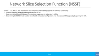 Network Slice Selection Function (NSSF)
©3G4G
Section 6.2.14 of TS 23.501 - The Network Slice Selection Function (NSSF) supports the following functionality:
• Selecting the set of Network Slice instances serving the UE,
• Determining the Allowed NSSAI and, if needed, the mapping to the Subscribed S-NSSAIs,
• Determining the AMF Set to be used to serve the UE, or, based on configuration, a list of candidate AMF(s), possibly by querying the NRF.
 