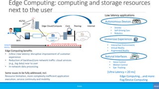 Edge Computing: computing and storage resources
next to the user
©3G4G
✓
Content &
Logic
Content &
Logic
Edge Cloud/Compute Core Peering Internet
Low latency applications
Autonomous Devices
• Drones
• Self-Driving Cars
• Robotics
Immersive Experiences
Natural Interfaces
• Interactive Environments
• Virtual Reality
• Augmented Reality
• Voice Control
• Motion Control
• Eye- Tracking
[Ultra Latency < 20 ms]
Edge Computing….and more:
Fog/Device Computing
Reduced latency through Edge Computing
network
latency
Edge Computing benefits
• (Ultra-) low latency: disruptive improvement of customer
experience
• Reduction of backhaul/core network traffic: cloud services
(e.g., big data) near to user
• In-network data processing
Some issues to be fully addressed, incl.
Resource limitation, more complexity inefficient application
execution, service continuity and mobility
4G/5G
WiFi
 