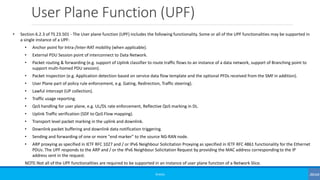 User Plane Function (UPF)
©3G4G
• Section 6.2.3 of TS 23.501 - The User plane function (UPF) includes the following functionality. Some or all of the UPF functionalities may be supported in
a single instance of a UPF:
• Anchor point for Intra-/Inter-RAT mobility (when applicable).
• External PDU Session point of interconnect to Data Network.
• Packet routing & forwarding (e.g. support of Uplink classifier to route traffic flows to an instance of a data network, support of Branching point to
support multi-homed PDU session).
• Packet inspection (e.g. Application detection based on service data flow template and the optional PFDs received from the SMF in addition).
• User Plane part of policy rule enforcement, e.g. Gating, Redirection, Traffic steering).
• Lawful intercept (UP collection).
• Traffic usage reporting.
• QoS handling for user plane, e.g. UL/DL rate enforcement, Reflective QoS marking in DL.
• Uplink Traffic verification (SDF to QoS Flow mapping).
• Transport level packet marking in the uplink and downlink.
• Downlink packet buffering and downlink data notification triggering.
• Sending and forwarding of one or more "end marker" to the source NG-RAN node.
• ARP proxying as specified in IETF RFC 1027 and / or IPv6 Neighbour Solicitation Proxying as specified in IETF RFC 4861 functionality for the Ethernet
PDUs. The UPF responds to the ARP and / or the IPv6 Neighbour Solicitation Request by providing the MAC address corresponding to the IP
address sent in the request.
NOTE:Not all of the UPF functionalities are required to be supported in an instance of user plane function of a Network Slice.
 