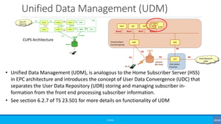 Unified Data Management (UDM)
©3G4G
• Unified Data Management (UDM), is analogous to the Home Subscriber Server (HSS)
in EPC architecture and introduces the concept of User Data Convergence (UDC) that
separates the User Data Repository (UDR) storing and managing subscriber in-
formation from the front end processing subscriber information.
• See section 6.2.7 of TS 23.501 for more details on functionality of UDM
CUPS Architecture
 