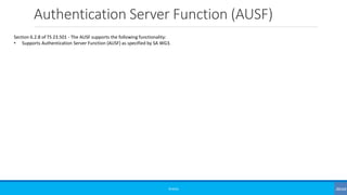 Authentication Server Function (AUSF)
©3G4G
Section 6.2.8 of TS 23.501 - The AUSF supports the following functionality:
• Supports Authentication Server Function (AUSF) as specified by SA WG3.
 