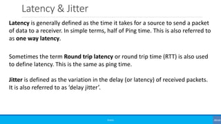 Latency & Jitter
©3G4G
Latency is generally defined as the time it takes for a source to send a packet
of data to a receiver. In simple terms, half of Ping time. This is also referred to
as one way latency.
Sometimes the term Round trip latency or round trip time (RTT) is also used
to define latency. This is the same as ping time.
Jitter is defined as the variation in the delay (or latency) of received packets.
It is also referred to as ‘delay jitter’.
 