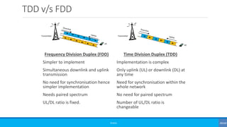 TDD v/s FDD
Frequency Division Duplex (FDD)
Simpler to implement
Simultaneous downlink and uplink
transmission
No need for synchronisation hence
simpler implementation
Needs paired spectrum
UL/DL ratio is fixed.
Time Division Duplex (TDD)
Implementation is complex
Only uplink (UL) or downlink (DL) at
any time
Need for synchronisation within the
whole network
No need for paired spectrum
Number of UL/DL ratio is
changeable
TransmitterTransmitter
UE
©3G4G
UE
 