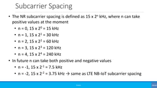Subcarrier Spacing
©3G4G
• The NR subcarrier spacing is defined as 15 x 2n kHz, where n can take
positive values at the moment
• n = 0, 15 x 20 = 15 kHz
• n = 1, 15 x 21 = 30 kHz
• n = 2, 15 x 22 = 60 kHz
• n = 3, 15 x 23 = 120 kHz
• n = 4, 15 x 24 = 240 kHz
• In future n can take both positive and negative values
• n = -1, 15 x 2-1 = 7.5 kHz
• n = -2, 15 x 2-2 = 3.75 kHz → same as LTE NB-IoT subcarrier spacing
 