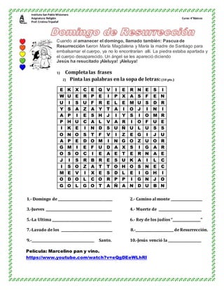 Instituto San Pablo Misionero
Asignatura: Religión Curso: 4°Básicos
Prof. CristinaTripailaf
Cuando al amanecer el domingo, llamado también: Pascua de
Resurrección fueron María Magdalena y María la madre de Santiago para
embalsamar el cuerpo, ya no lo encontrarían allí. La piedra estaba apartada y
el cuerpo desaparecido. Un ángel se les apareció diciendo
Jesús ha resucitado ¡Aleluya! ¡Aleluya!
1) Completa las frases
2) Pinta las palabras en la sopa de letras: (10 pts.)
E K X C E Q V I E R N E S I
W U E R P E I P X A S F E N
U I S U F R E L E M U S D R
Y S A Z A Y T A I O J I N I
A P I E S H J I Y S I O M R
P H U C A L V A R I O F U E
I K E I N D S U Ñ U L U S S
O N O S T F V I Z E G I J U
A P E D O M I N G O Z U O R
G M I E F U D A X S I G A R
O S O C I E A E T E R N A E
J I S R B R E S U K A I L C
I S O Z A T T O H O S N E C
M E V I X E S D L E I G H I
O D O L C O R P P I G N J O
G O L G O T A Ñ A N D U B N
1.- Domingo de _________________________________ 2.- Camino al monte ___________________
3.-Jueves ________________________________________ 4.- Muerte de __________________________
5.-La Ultima ____________________________________ 6.- Rey de los judíos “_________________”
7.-Lavado de los _______________________________ 8.-_______________________ de Resurrección.
9.-______________________________________ Santo. 10.-Jesús venció la ____________________
Película: Marcelino pan y vino.
https://www.youtube.com/watch?v=eQgDEeWLhRI
 