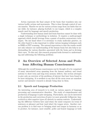 Action represents the ﬁnal output of the brain that translates into our
various bodily actions and movements. This is done through control of vari-
ous muscles. Muscles we use for various actions range from our limbs that we
use while, for instance, playing football, to our tongue, which is a complex
muscle used for language and speech production.
Understanding how human mind and brain function cannot be done with
a single technique or methodology in isolation. It requires a multi-pronged
approach which should leverage from a gamut of modern neuroscience tech-
niques. On one hand where it is necessary to study molecular genetics, on
the other hand it is also important to utilize various imaging techniques such
as fMRI or PET scanning. The natural expectation is that the results would
not only enhance our understanding of the human brain but also help in un-
derstanding the various disorders associated with the brain and in devising
their cures. To this end, this research proposal looks forward to understand-
ing and addressing the following problems.
2 An Overview of Selected Areas and Prob-
lems Aﬀecting Human Consciousness
Although the overall human consciousness can be thought of to be comprised
of many interrelated areas spanning from the human auditory and visual
systems to short term and long term memory defects, this section attempts
to give only an overview of the problems of interest that have been found to
be more intriguing. It is needless to say that all the areas areas are somehow
mature and intensive research is already being done in them.
2.1 Speech and Language Production
An interesting area of research is to work on various aspects of language
processing and communicative disorders. The study of comprehension and
production of language is quite intriguing. Particularly, one can be interested
in the production and correction of naive (or more generally belligerent, hyp-
ocritical or other negative types of) rhetoric in various contexts. Understand-
ing the diﬀerence between how (and what) the mind composes (in terms of
sentences or phrases) and how (and what) the tongue utters. Another curi-
ous problem is to ﬁnd ways to bringing mind and tongue in harmony so as
to produce, for instance, more sensible, polite and honest language at both
3
 
