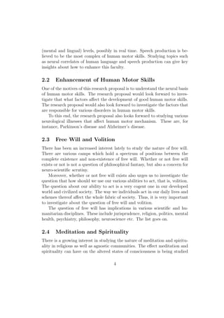 (mental and lingual) levels, possibly in real time. Speech production is be-
lieved to be the most complex of human motor skills. Studying topics such
as neural correlates of human language and speech production can give key
insights about how to enhance this faculty.
2.2 Enhancement of Human Motor Skills
One of the motives of this research proposal is to understand the neural basis
of human motor skills. The research proposal would look forward to inves-
tigate that what factors aﬀect the development of good human motor skills.
The research proposal would also look forward to investigate the factors that
are responsible for various disorders in human motor skills.
To this end, the research proposal also looks forward to studying various
neurological illnesses that aﬀect human motor mechanism. These are, for
instance, Parkinson’s disease and Alzheimer’s disease.
2.3 Free Will and Volition
There has been an increased interest lately to study the nature of free will.
There are various camps which hold a spectrum of positions between the
complete existence and non-existence of free will. Whether or not free will
exists or not is not a question of philosophical fantasy, but also a concern for
neuro-scientiﬁc scrutiny.
Moreover, whether or not free will exists also urges us to investigate the
question that how should we use our various abilities to act, that is, volition.
The question about our ability to act is a very cogent one in our developed
world and civilized society. The way we individuals act in our daily lives and
schemes thereof aﬀect the whole fabric of society. Thus, it is very important
to investigate about the question of free will and volition.
The question of free will has implications in various scientiﬁc and hu-
manitarian disciplines. These include jurisprudence, religion, politics, mental
health, psychiatry, philosophy, neuroscience etc. The list goes on.
2.4 Meditation and Spirituality
There is a growing interest in studying the nature of meditation and spiritu-
ality in religious as well as agnostic communities. The eﬀect meditation and
spirituality can have on the altered states of consciousness is being studied
4
 