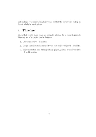 and ﬁndings. The expectation here would be that the work would end up in
decent scholarly publications.
4 Timeline
Given that two to three years are normally allotted for a research project,
following set of activities can be foreseen:
1. Literature review – 6 months.
2. Design and evaluation of any software that may be required – 3 months.
3. Experimentation and writing (of any papers/journal articles/patents)
– 6 to 12 months.
6
 