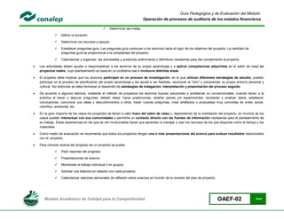 Guía Pedagógica y de Evaluación del Módulo:
                                                                             Operación de procesos de auditoría de los estados financieros

                                                    Determinar las metas.

                 Definir la duración.

                 Determinar los recursos y apoyos.

                 Establecer preguntas guía. Las preguntas guía conducen a los alumnos hacia el logro de los objetivos del proyecto. La cantidad de
                  preguntas guía es proporcional a la complejidad del proyecto.

                 Calendarizar y organizar las actividades y productos preliminares y definitivos necesarias para dar cumplimiento al proyecto.

   Las actividades deben ayudar a responsabilizar a los alumnos de su propio aprendizaje y a aplicar competencias adquiridas en el salón de clase en
    proyectos reales, cuyo planteamiento se basa en un problema real e involucra distintas áreas.

   El proyecto debe implicar que los alumnos participen en un proceso de investigación, en el que utilicen diferentes estrategias de estudio; puedan
    participar en el proceso de planificación del propio aprendizaje y les ayude a ser flexibles, reconocer al "otro" y comprender su propio entorno personal y
    cultural. Así entonces se debe favorecer el desarrollo de estrategias de indagación, interpretación y presentación del proceso seguido.

   De acuerdo a algunos teóricos, mediante el método de proyectos los alumnos buscan soluciones a problemas no convencionales, cuando llevan a la
    práctica el hacer y depurar preguntas, debatir ideas, hacer predicciones, diseñar planes y/o experimentos, recolectar y analizar datos, establecer
    conclusiones, comunicar sus ideas y descubrimientos a otros, hacer nuevas preguntas, crear artefactos o propuestas muy concretas de orden social,
    científico, ambiental, etc.

   En la gran mayoría de los casos los proyectos se llevan a cabo fuera del salón de clase y, dependiendo de la orientación del proyecto, en muchos de los
    casos pueden interactuar con sus comunidades o permitirle un contacto directo con las fuentes de información necesarias para el planteamiento de
    su trabajo. Estas experiencias en las que se ven involucrados hacen que aprendan a manejar y usar los recursos de los que disponen como el tiempo y los
    materiales.

   Como medio de evaluación se recomienda que todos los proyectos tengan una o más presentaciones del avance para evaluar resultados relacionados
    con el proyecto.

   Para conocer acerca del progreso de un proyecto se puede:

                 Pedir reportes del progreso.

                 Presentaciones de avance,

                 Monitorear el trabajo individual o en grupos.

                 Solicitar una bitácora en relación con cada proyecto.

                 Calendarizar sesiones semanales de reflexión sobre avances en función de la revisión del plan de proyecto.




       Modelo Académico de Calidad para la Competitividad                                                                      OAEF-02                   10/41
 