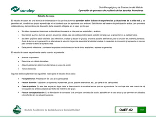 Guía Pedagógica y de Evaluación del Módulo:
                                                                                      Operación de procesos de auditoría de los estados financieros

                                Estudio de casos.

El estudio de casos es una técnica de enseñanza en la que los alumnos aprenden sobre la base de experiencias y situaciones de la vida real, y se
permiten así, construir su propio aprendizaje en un contexto que los aproxima a su entorno. Esta técnica se basa en la participación activa y en procesos
colaborativos y democráticos de discusión de la situación reflejada en el caso, por lo que:

           Se deben representar situaciones problemáticas diversas de la vida para que se estudien y analicen.

           Se pretende que los alumnos generen soluciones validas para los posibles problemas de carácter complejo que se presenten en la realidad futura.

           Se deben proponer datos concretos para reflexionar, analizar y discutir en grupo y encontrar posibles alternativas para la solución del problema planteado.
            Guiar al alumno en la generación de alternativas de solución, le permite desarrollar la habilidad creativa, la capacidad de innovación y representa un recurso
            para conectar la teoría a la práctica real.

           Debe permitir reflexionar y contrastar las propias conclusiones con las de otros, aceptarlas y expresar sugerencias.

El estudio de casos es pertinente usarlo cuando se pretende:

           Analizar un problema.

           Determinar un método de análisis.

           Adquirir agilidad en determinar alternativas o cursos de acción.

           Tomar decisiones.

Algunos teóricos plantean las siguientes fases para el estudio de un caso:

           Fase preliminar: Presentación del caso a los participantes

           Fase de eclosión: "Explosión" de opiniones, impresiones, juicios, posibles alternativas, etc., por parte de los participantes.

           Fase de análisis: En esta fase es preciso llegar hasta la determinación de aquellos hechos que son significativos. Se concluye esta fase cuando se ha
            conseguido una síntesis aceptada por todos los miembros del grupo.

           Fase de conceptualización: Es la formulación de conceptos o de principios concretos de acción, aplicables en el caso actual y que permiten ser utilizados
            o transferidos en una situación parecida.




               Modelo Académico de Calidad para la Competitividad                                                                            OAEF-02                11/41
 