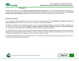 Guía Pedagógica y de Evaluación del Módulo:
                                                                             Operación de procesos de auditoría de los estados financieros

                              Interrogación.

Consiste en llevar a los alumnos a la discusión y al análisis de situaciones o información, con base en preguntas planteadas y formuladas por el
docente o por los mismos alumnos, con el fin de explorar las capacidades del pensamiento al activar sus procesos cognitivos; se recomienda integrar
esta técnica de manera sistemática y continua a las anteriormente descritas y al abordar cualquier tema del programa de estudio.




Participativo-vivenciales.

Son un conjunto de elementos didácticos, sobre todo los que exigen un grado considerable de involucramiento y participación de todos los
miembros del grupo y que sólo tienen como límite el grado de imaginación y creatividad del facilitador.

Los ejercicios vivenciales son una alternativa para llevar a cabo el proceso enseñanza-aprendizaje, no sólo porque facilitan la transmisión de
conocimientos, sino porque además permiten identificar y fomentar aspectos de liderazgo, motivación, interacción y comunicación del grupo,
etc., los cuales son de vital importancia para la organización, desarrollo y control de un grupo de aprendizaje.

Los ejercicios vivenciales resultan ser una situación planeada y estructurada de tal manera que representan una experiencia muy atractiva, divertida y
hasta emocionante. El juego significa apartarse, salirse de lo rutinario y monótono, para asumir un papel o personaje a través del cual el individuo pueda
manifestar lo que verdaderamente es o quisiera ser sin temor a la crítica, al rechazo o al ridículo.

El desarrollo de estas experiencias se encuentra determinado por los conocimientos, habilidades y actitudes que el grupo requiera revisar o analizar y
por sus propias vivencias y necesidades personales.




               Modelo Académico de Calidad para la Competitividad                                                           OAEF-02                 12/41
 