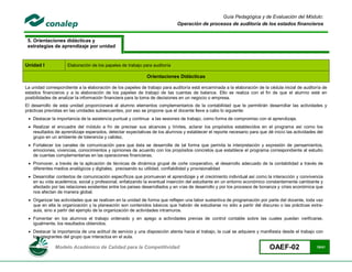 Guía Pedagógica y de Evaluación del Módulo:
                                                                             Operación de procesos de auditoría de los estados financieros


 5. Orientaciones didácticas y
 estrategias de aprendizaje por unidad


Unidad I             Elaboración de los papeles de trabajo para auditoría

                                                             Orientaciones Didácticas

La unidad correspondiente a la elaboración de los papeles de trabajo para auditoría está encaminada a la elaboración de la cédula inicial de auditoría de
estados financieros y a la elaboración de los papeles de trabajo de las cuentas de balance. Ello se realiza con el fin de que el alumno esté en
posibilidades de analizar la información financiera para la toma de decisiones en un negocio o empresa.
El desarrollo de esta unidad proporcionará al alumno elementos complementarios de la contabilidad que le permitirán desarrollar las actividades y
prácticas previstas en las unidades subsecuentes, por eso se propone que el docente lleve a cabo lo siguiente:
  Destacar la importancia de la asistencia puntual y continua a las sesiones de trabajo, como forma de compromiso con el aprendizaje.
  Realizar el encuadre del módulo a fin de precisar sus alcances y límites, aclarar los propósitos establecidos en el programa así como los
   resultados de aprendizaje esperados, detectar expectativas de los alumnos y establecer el reporte necesario para que dé inicio las actividades del
   grupo en un ambiente de tolerancia y calidez.
  Fortalecer los canales de comunicación para que ésta se desarrolle de tal forma que permita la interpretación y expresión de pensamientos,
   emociones, vivencias, conocimientos y opiniones de acuerdo con los propósitos concretos que establece el programa correspondiente al estudio
   de cuentas complementarias en las operaciones financieras.
  Promover, a través de la aplicación de técnicas de dinámica grupal de corte cooperativo, el desarrollo adecuado de la contabilidad a través de
   diferentes medios analógicos y digitales, precisando su utilidad, confiabilidad y provisionalidad
  Desarrollar contextos de comunicación específicos que promuevan el aprendizaje y el crecimiento individual así como la interacción y convivencia
   en su vida académica, social y profesional, enfatizando la eventual inserción del estudiante en un entorno económico constantemente cambiante y
   afectado por las relaciones existentes entre los países desarrollados y en vías de desarrollo y por los procesos de bonanza y crisis económica que
   nos afectan de manera global.
  Organizar las actividades que se realicen en la unidad de forma que reflejen una labor sustantiva de programación por parte del docente, toda vez
   que en ella la organización y la planeación son contenidos básicos que habrán de estudiarse no sólo a partir del discurso o las prácticas extra-
   aula, sino a partir del ejemplo de la organización de actividades intramuros.
  Fomentar en los alumnos el trabajo ordenado y en apego a actividades previas de control contable sobre las cuales puedan verificarse,
   igualmente, los resultados obtenidos.
  Destacar la importancia de una actitud de servicio y una disposición atenta hacia el trabajo, la cual se adquiere y manifiesta desde el trabajo con
   los integrantes del grupo que interactúa en el aula.

               Modelo Académico de Calidad para la Competitividad                                                          OAEF-02                 15/41
 