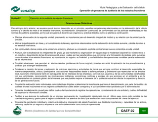 Guía Pedagógica y de Evaluación del Módulo:
                                                                                Operación de procesos de auditoría de los estados financieros


Unidad 2               Ejecución de la auditoría de estados financieros

                                                                Orientaciones Didácticas

Para el logro de lo anterior, se requiere que el alumno desarrolle, en un principio, aquellas competencias relacionadas con la elaboración de la cédula
sumaria y la cédula de notas a los estados financieros, su elaboración, composición y estructura de conformidad con las políticas establecidas por las
normas de auditoría aceptadas, por lo cual se sugiere al docente que organice su práctica didáctica como se plantea a continuación:

     Efectuar el encuadre de la segunda unidad, precisando su importancia para el desarrollo integral del módulo y su relación con la unidad que la
      precede.
     Motivar la participación en clase, y el cumplimiento de tareas y ejercicios relacionados con la elaboración de la cédula sumaria y cédula de notas a
      los estados financieros.
     Dar continuidad a temas vistos en la unidad uno anterior y efectuar su vinculación explícita con los temas nuevos contenidos en esta unidad.
     Analizar, con la totalidad de los integrantes del grupo, ya sea mediante su organización en equipos bajo la modalidad cooperativa o colaborativa, o
      en colectivo, dependiendo de las dimensiones del grupo, cuáles son las características que componen a la formulación de cédulas tanto sumarias
      como de notas a los estados financieros, su importancia, su registro, su finalidad y confiabilidad en las operaciones contables para la elaboración
      de del informe final
     Propiciar situaciones que permitan al alumno resolver problemas de forma original y creativa sin omitir la aplicación de los procedimientos y
      políticas que se tengan establecidas
     Fortalecer la revisión de temas y realización de prácticas, ejercicios y actividades de forma que se logre contribuir al desarrollo sustentable de
      manera comprometida, crítica y participativa con acciones responsables desde la esfera personal y profesional que repercutan en los ámbitos
      local, nacional e internacional tanto en salvaguarda de los intereses de las empresas, como de sus usuarios y de las comunidades beneficiadas
      con sus actividades, reconociendo las implicaciones biológicas, económicas, políticas y sociales de sus acciones en el ambiente y en la
      biodiversidad en un contexto global, de tal manera que sea posible mejorar el bienestar de la población actual sin afectar la capacidad y derecho
      de las generaciones futuras.
     Propiciar la realización tanto individuales como colectivas dirigidas a determinar la importancia que tiene el descubrimiento, por parte del auditor, de
      posibles errores importantes en sus registros contables los cuales deben corregirse y el por qué deben estar aprobados por la administración
     Fomentar la colaboración grupal para definir cual es la importancia de registrar las operaciones correctamente de una entidad y cuál es la finalidad
      de organizar la información contable.
     Facilitar a sus alumnos la realización de un proceso permanente de investigación relacionado con el último paso como ciclo contable de las
      cuentas de ingresos y gastos para el registro contable de los asientos de diario que se efectúan como componentes del cierre del ejercicio.
     Organizar la ejercitación individual y colectiva de cálculo e integración del estado financiero que detalla la importancia y naturaleza de los activos,
      pasivos y capital de un negocio o empresa a una fecha determinada como inicio de operaciones.


                 Modelo Académico de Calidad para la Competitividad                                                             OAEF-02                 19/41
 